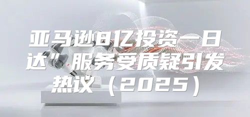 亚马逊8亿投资一日达”服务受质疑引发热议2025
