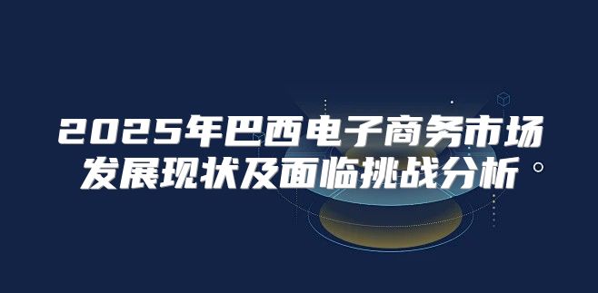2025年巴西电子商务市场发展现状及面临挑战分析