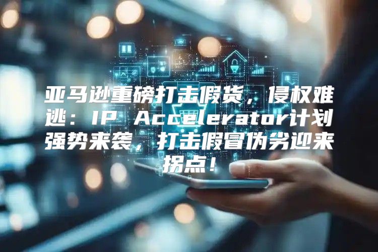 亚马逊重磅打击假货，侵权难逃：IP Accelerator计划强势来袭，打击假冒伪劣迎来拐点！