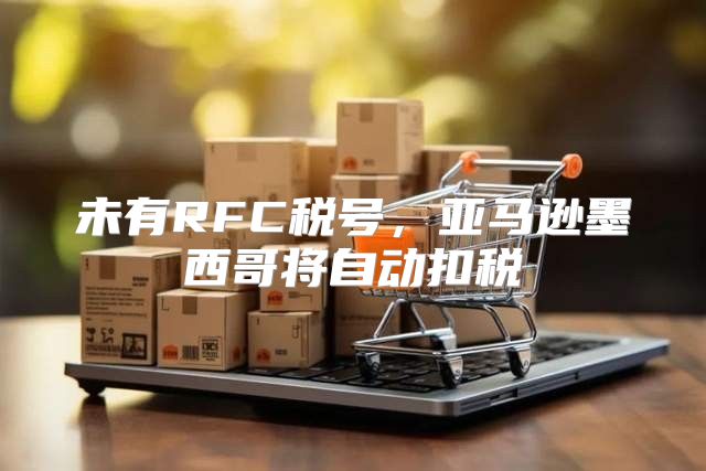 未有RFC税号，亚马逊墨西哥将自动扣税