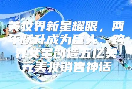 美妆界新星耀眼，两年跃升成为巨头：跨界女星创造五亿美元美妆销售神话
