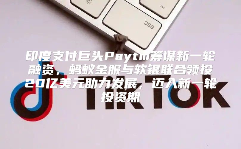 印度支付巨头Paytm筹谋新一轮融资，蚂蚁金服与软银联合领投20亿美元助力发展，迈入新一轮投资期