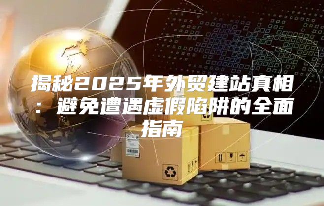 揭秘2025年外贸建站真相：避免遭遇虚假陷阱的全面指南