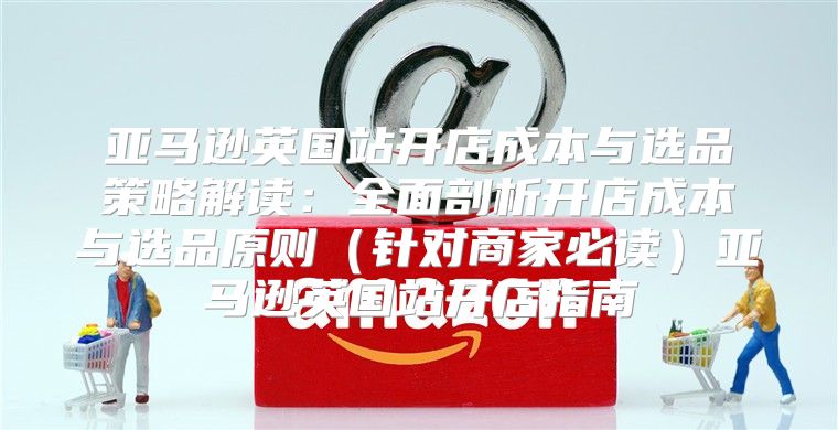 亚马逊英国站开店成本与选品策略解读：全面剖析开店成本与选品原则针对商家必读亚马逊英国站开店指南