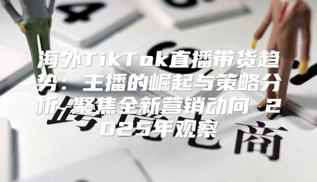 海外TikTok直播带货趋势：主播的崛起与策略分析 聚焦全新营销动向 2025年观察