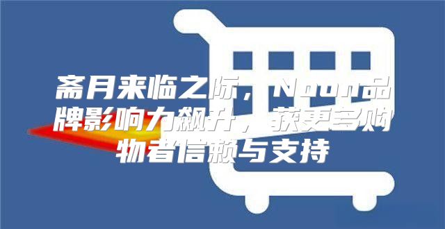 斋月来临之际，Noon品牌影响力飙升，获更多购物者信赖与支持