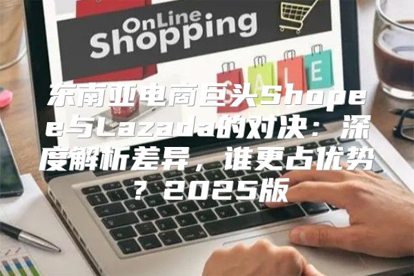 东南亚电商巨头Shopee与Lazada的对决：深度解析差异，谁更占优势？2025版