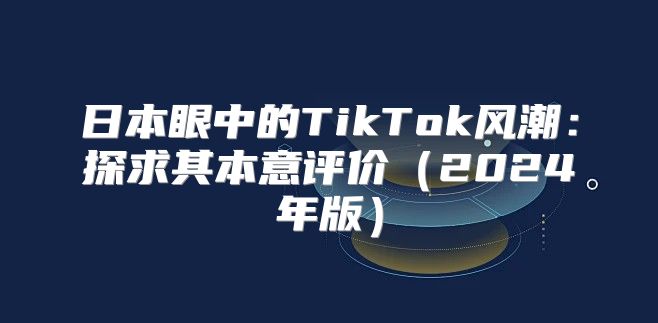 日本眼中的TikTok风潮：探求其本意评价2025年版