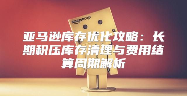亚马逊库存优化攻略：长期积压库存清理与费用结算周期解析