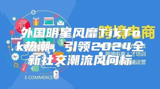 外国明星风靡TikTok热潮，引领2025全新社交潮流风向标