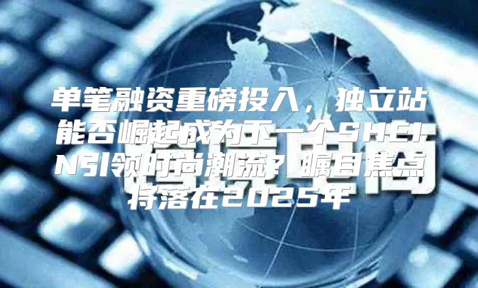 单笔融资重磅投入，独立站能否崛起成为下一个SHEIN引领时尚潮流？瞩目焦点将落在2025年