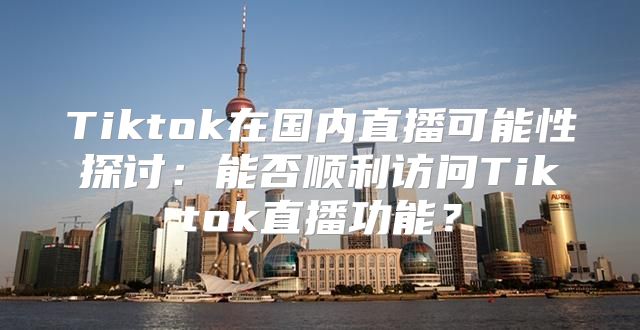Tiktok在国内直播可能性探讨：能否顺利访问Tiktok直播功能？