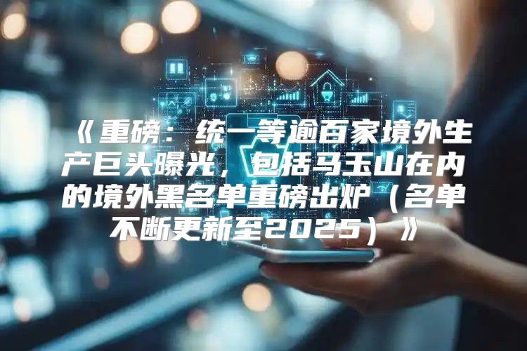 重磅：统一等逾百家境外生产巨头曝光，包括马玉山在内的境外黑名单重磅出炉名单不断更新至2025