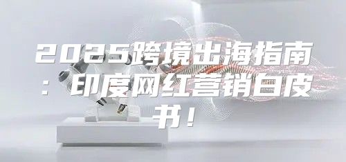 2025跨境出海指南：印度网红营销白皮书！
