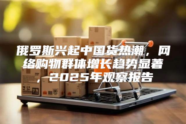 俄罗斯兴起中国货热潮，网络购物群体增长趋势显著，2025年观察报告