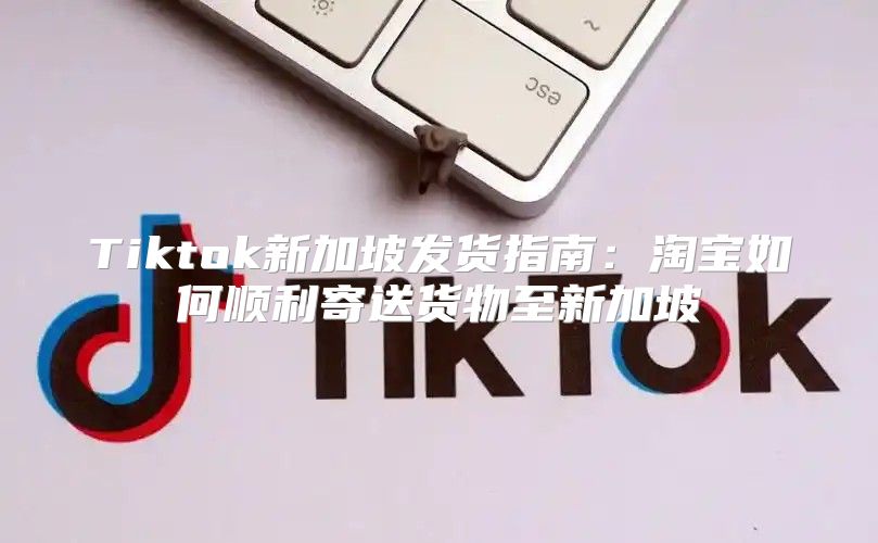 Tiktok新加坡发货指南：淘宝如何顺利寄送货物至新加坡