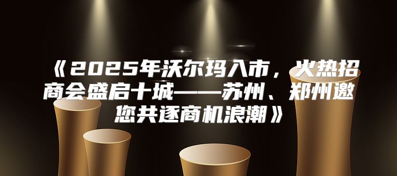 2025年沃尔玛入市，火热招商会盛启十城——苏州、郑州邀您共逐商机浪潮