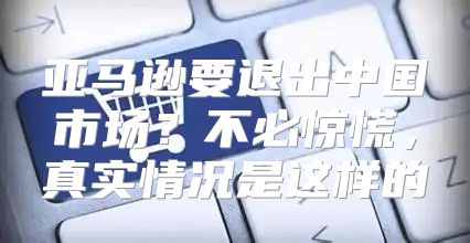 亚马逊要退出中国市场？不必惊慌，真实情况是这样的