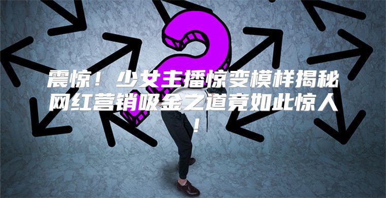 震惊！少女主播惊变模样揭秘网红营销吸金之道竟如此惊人！