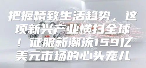 把握精致生活趋势，这项新兴产业横扫全球！征服新潮流159亿美元市场的心头宠儿