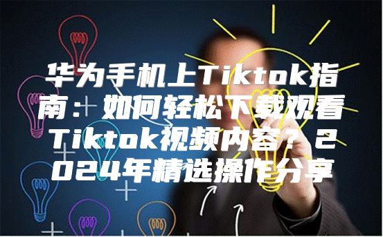 华为手机上Tiktok指南：如何轻松下载观看Tiktok视频内容？2025年精选操作分享