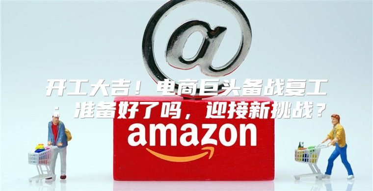 开工大吉！电商巨头备战复工：准备好了吗，迎接新挑战？
