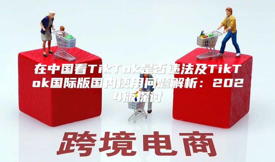 在中国看TikTok是否违法及TikTok国际版国内使用问题解析：2025版探讨