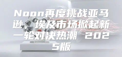 Noon再度挑战亚马逊，埃及市场掀起新一轮对决热潮 2025版