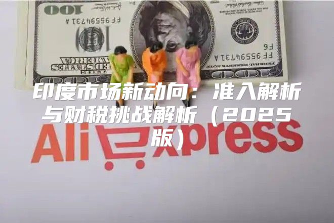 印度市场新动向：准入解析与财税挑战解析2025版
