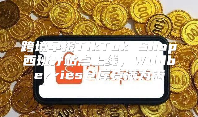 跨境早报TikTok Shop西班牙站点上线，Wildberries仓库货满为患