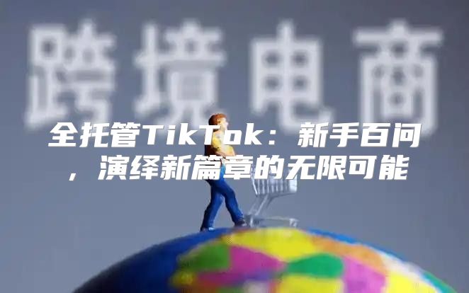 全托管TikTok：新手百问，演绎新篇章的无限可能