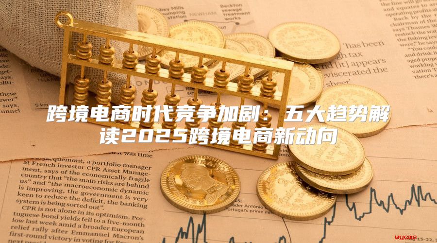 跨境电商时代竞争加剧：五大趋势解读2025跨境电商新动向