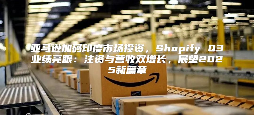 亚马逊加码印度市场投资，Shopify Q3业绩亮眼：注资与营收双增长，展望2025新篇章
