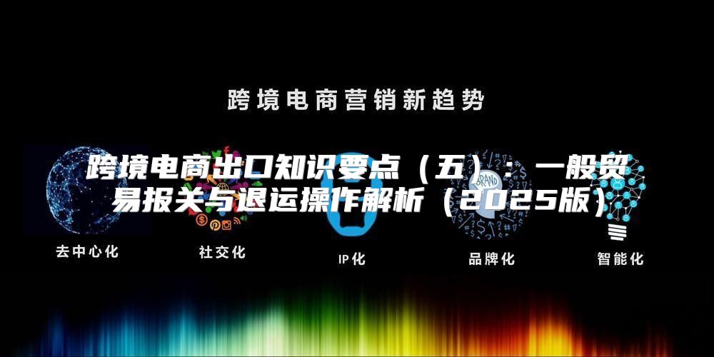 跨境电商出口知识要点五：一般贸易报关与退运操作解析2025版