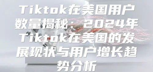Tiktok在美国用户数量揭秘：2025年Tiktok在美国的发展现状与用户增长趋势分析