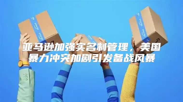 亚马逊加强实名制管理，美国暴力冲突加剧引发备战风暴