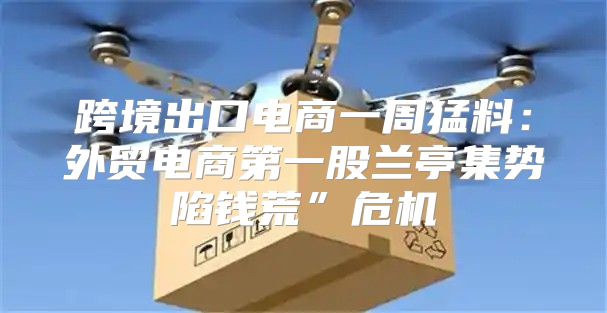 跨境出口电商一周猛料：外贸电商第一股兰亭集势陷钱荒”危机