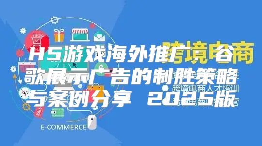 H5游戏海外推广：谷歌展示广告的制胜策略与案例分享 2025版