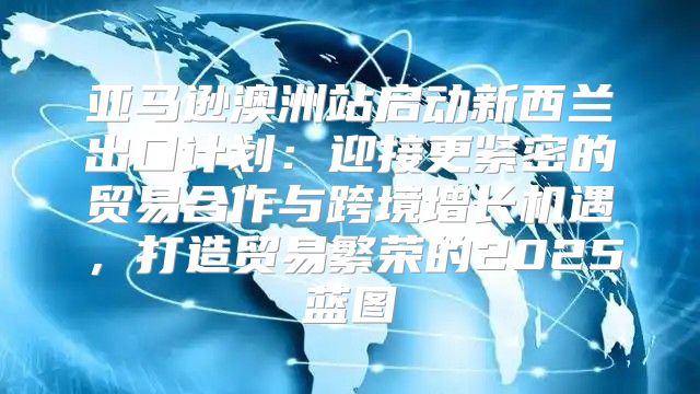 亚马逊澳洲站启动新西兰出口计划：迎接更紧密的贸易合作与跨境增长机遇，打造贸易繁荣的2025蓝图