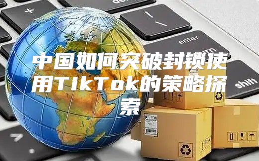中国如何突破封锁使用TikTok的策略探索