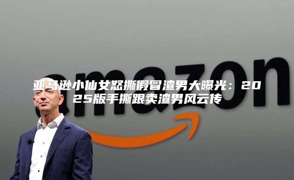 亚马逊小仙女怒撕假冒渣男大曝光：2025版手撕跟卖渣男风云传