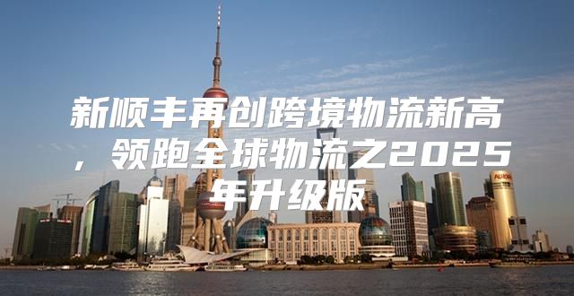 新顺丰再创跨境物流新高，领跑全球物流之2025年升级版