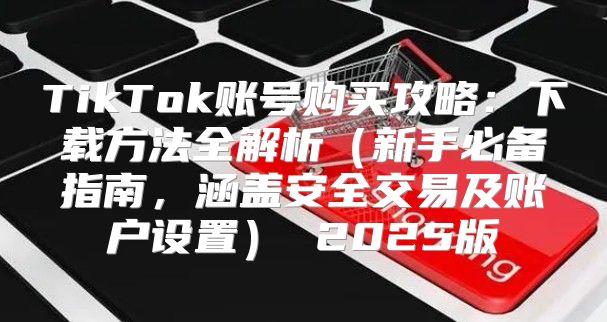 TikTok账号购买攻略：下载方法全解析新手必备指南，涵盖安全交易及账户设置 2025版