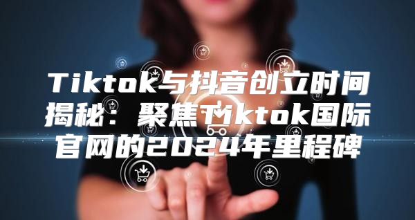 Tiktok与抖音创立时间揭秘：聚焦Tiktok国际官网的2025年里程碑