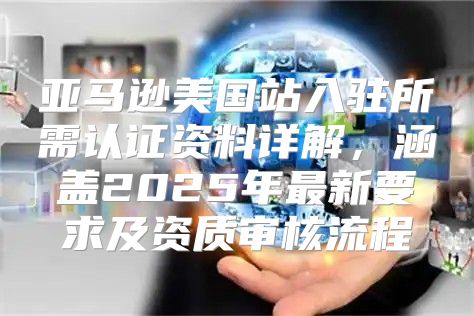 亚马逊美国站入驻所需认证资料详解，涵盖2025年最新要求及资质审核流程