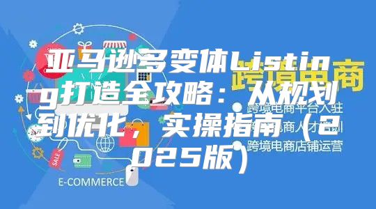亚马逊多变体Listing打造全攻略：从规划到优化，实操指南2025版