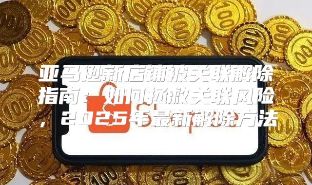 亚马逊新店铺被关联解除指南：如何拯救关联风险，2025年最新解除方法