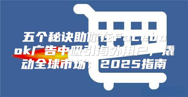 五个秘诀助你在Facebook广告中吸引海外用户，撬动全球市场：2025指南