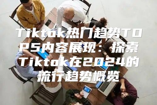 Tiktok热门趋势TOP5内容展现：探索Tiktok在2025的流行趋势概览