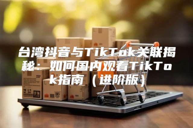 台湾抖音与TikTok关联揭秘：如何国内观看TikTok指南进阶版